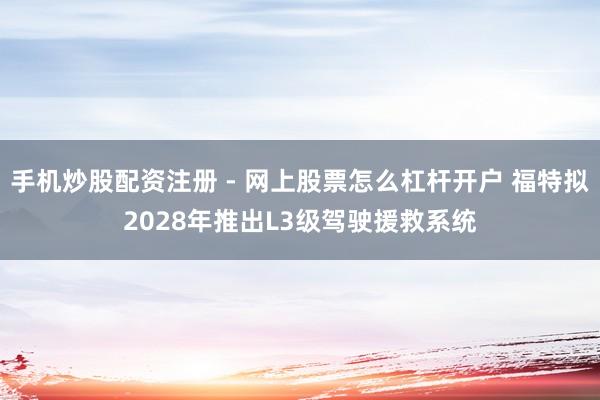 手机炒股配资注册 - 网上股票怎么杠杆开户 福特拟2028年推出L3级驾驶援救系统