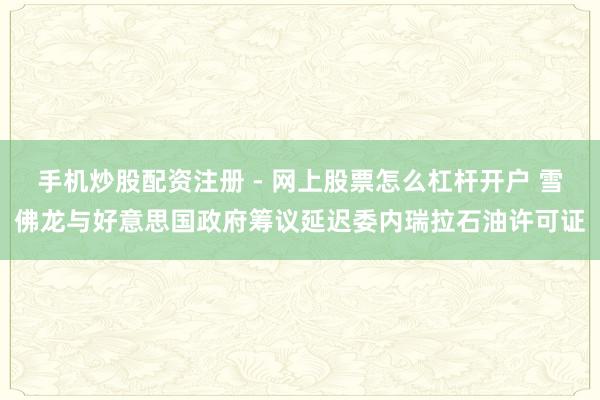 手机炒股配资注册 - 网上股票怎么杠杆开户 雪佛龙与好意思国政府筹议延迟委内瑞拉石油许可证