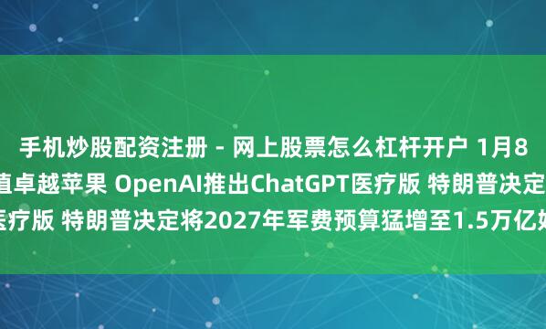 手机炒股配资注册 - 网上股票怎么杠杆开户 1月8日隔夜要闻：谷歌市值卓越苹果 OpenAI推出ChatGPT医疗版 特朗普决定将2027年军费预算猛增至1.5万亿好意思元