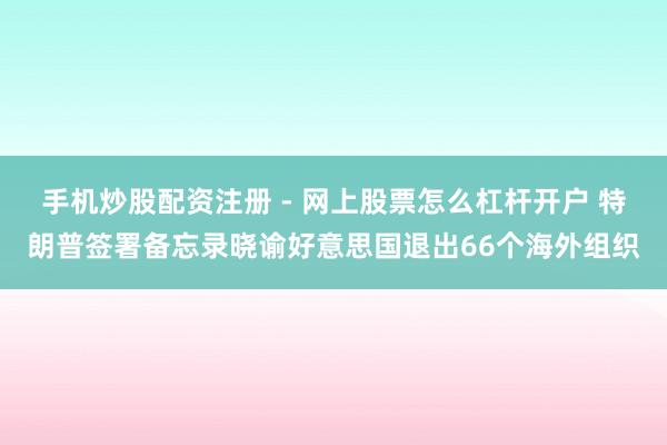 手机炒股配资注册 - 网上股票怎么杠杆开户 特朗普签署备忘录晓谕好意思国退出66个海外组织
