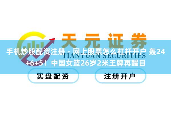 手机炒股配资注册 - 网上股票怎么杠杆开户 轰24+6+5！中国女篮26岁2米王牌再醒目