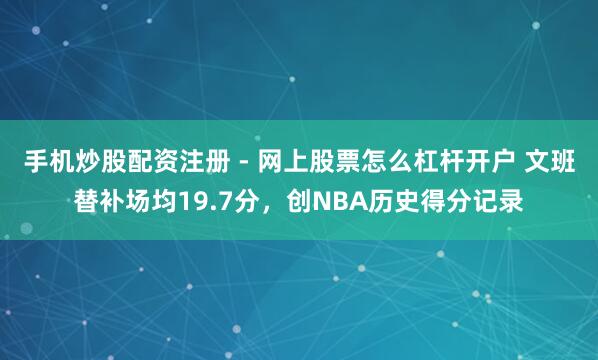 手机炒股配资注册 - 网上股票怎么杠杆开户 文班替补场均19.7分，创NBA历史得分记录