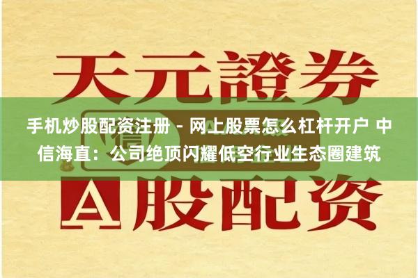 手机炒股配资注册 - 网上股票怎么杠杆开户 中信海直：公司绝顶闪耀低空行业生态圈建筑