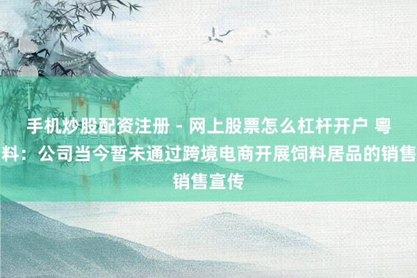 手机炒股配资注册 - 网上股票怎么杠杆开户 粤海饲料：公司当今暂未通过跨境电商开展饲料居品的销售宣传