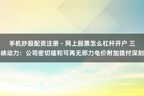 手机炒股配资注册 - 网上股票怎么杠杆开户 三峡动力：公司密切暄和可再无邪力电价附加拨付深刻