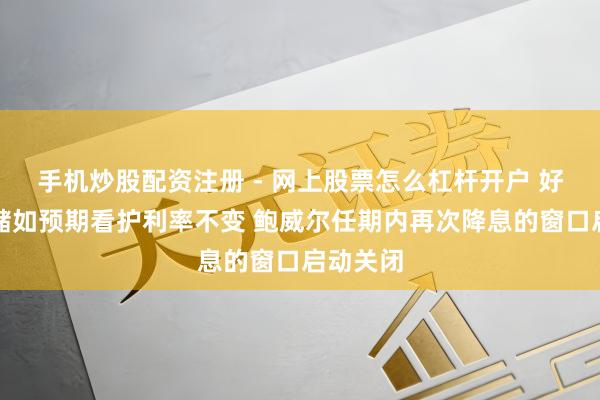 手机炒股配资注册 - 网上股票怎么杠杆开户 好意思联储如预期看护利率不变 鲍威尔任期内再次降息的窗口启动关闭