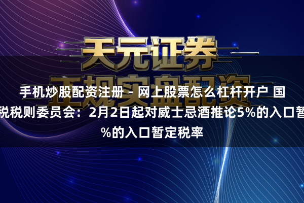 手机炒股配资注册 - 网上股票怎么杠杆开户 国务院关税税则委员会：2月2日起对威士忌酒推论5%的入口暂定税率