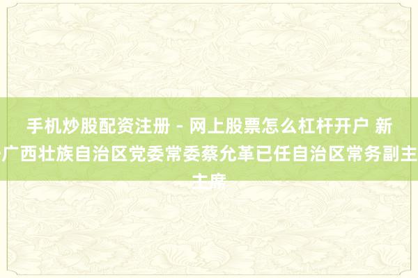 手机炒股配资注册 - 网上股票怎么杠杆开户 新任广西壮族自治区党委常委蔡允革已任自治区常务副主席