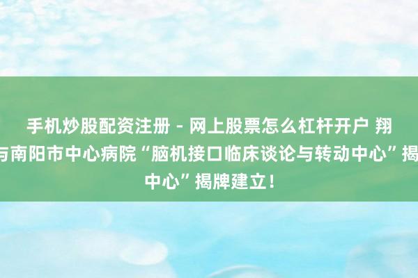 手机炒股配资注册 - 网上股票怎么杠杆开户 翔宇医疗与南阳市中心病院“脑机接口临床谈论与转动中心”揭牌建立！