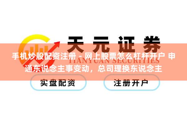 手机炒股配资注册 - 网上股票怎么杠杆开户 申通东说念主事变动，总司理换东说念主