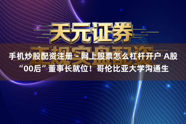 手机炒股配资注册 - 网上股票怎么杠杆开户 A股“00后”董事长就位！哥伦比亚大学沟通生