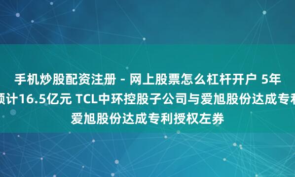 手机炒股配资注册 - 网上股票怎么杠杆开户 5年许可用度预计16.5亿元 TCL中环控股子公司与爱旭股份达成专利授权左券