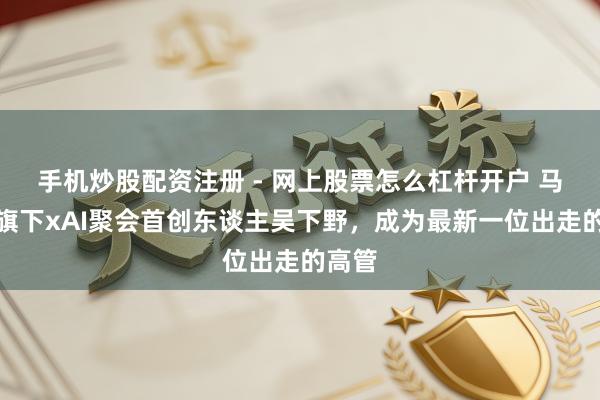 手机炒股配资注册 - 网上股票怎么杠杆开户 马斯克旗下xAI聚会首创东谈主吴下野，成为最新一位出走的高管