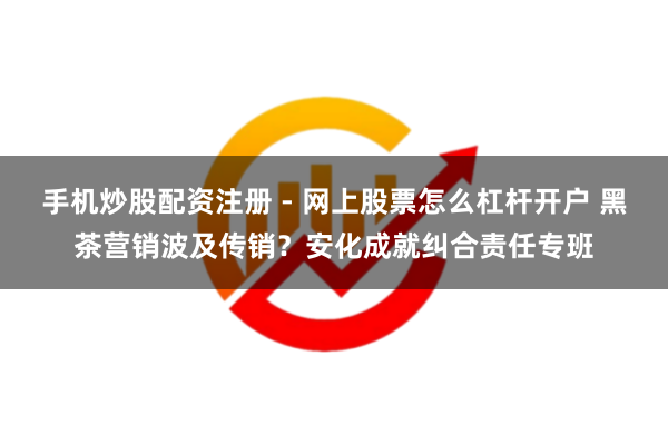 手机炒股配资注册 - 网上股票怎么杠杆开户 黑茶营销波及传销？安化成就纠合责任专班