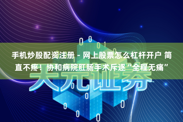手机炒股配资注册 - 网上股票怎么杠杆开户 简直不疼！协和病院肛肠手术斥逐“全程无痛”