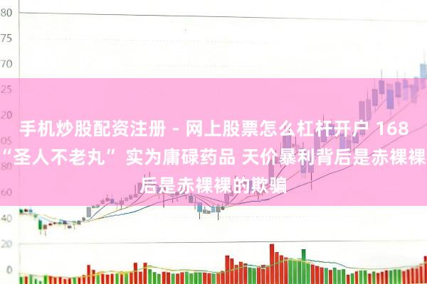 手机炒股配资注册 - 网上股票怎么杠杆开户 16800 元 “圣人不老丸” 实为庸碌药品 天价暴利背后是赤裸裸的欺骗