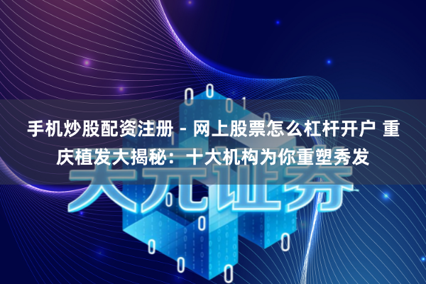 手机炒股配资注册 - 网上股票怎么杠杆开户 重庆植发大揭秘：十大机构为你重塑秀发