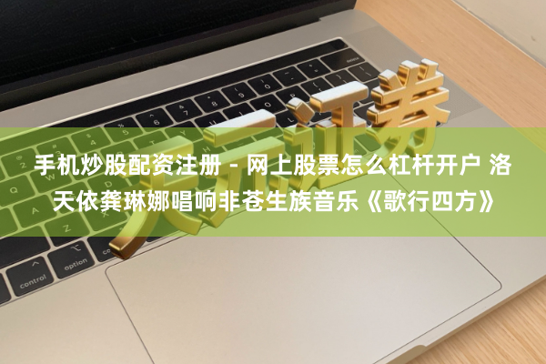 手机炒股配资注册 - 网上股票怎么杠杆开户 洛天依龚琳娜唱响非苍生族音乐《歌行四方》