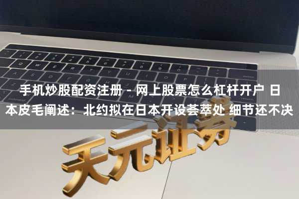 手机炒股配资注册 - 网上股票怎么杠杆开户 日本皮毛阐述：北约拟在日本开设荟萃处 细节还不决