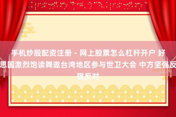 手机炒股配资注册 - 网上股票怎么杠杆开户 好意思国激烈饱读舞邀台湾地区参与世卫大会 中方坚强反对