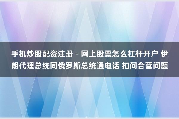 手机炒股配资注册 - 网上股票怎么杠杆开户 伊朗代理总统同俄罗斯总统通电话 扣问合营问题