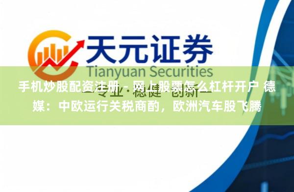 手机炒股配资注册 - 网上股票怎么杠杆开户 德媒：中欧运行关税商酌，欧洲汽车股飞腾