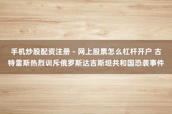 手机炒股配资注册 - 网上股票怎么杠杆开户 古特雷斯热烈训斥俄罗斯达吉斯坦共和国恐袭事件