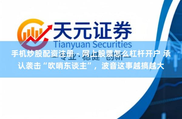 手机炒股配资注册 - 网上股票怎么杠杆开户 承认袭击“吹哨东谈主”，波音这事越搞越大