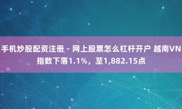手机炒股配资注册 - 网上股票怎么杠杆开户 越南VN指数下落1.1%，至1,882.15点
