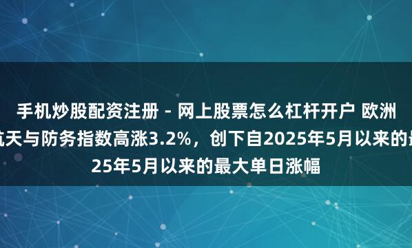 手机炒股配资注册 - 网上股票怎么杠杆开户 欧洲斯托克航空航天与防务指数高涨3.2%，创下自2025年5月以来的最大单日涨幅